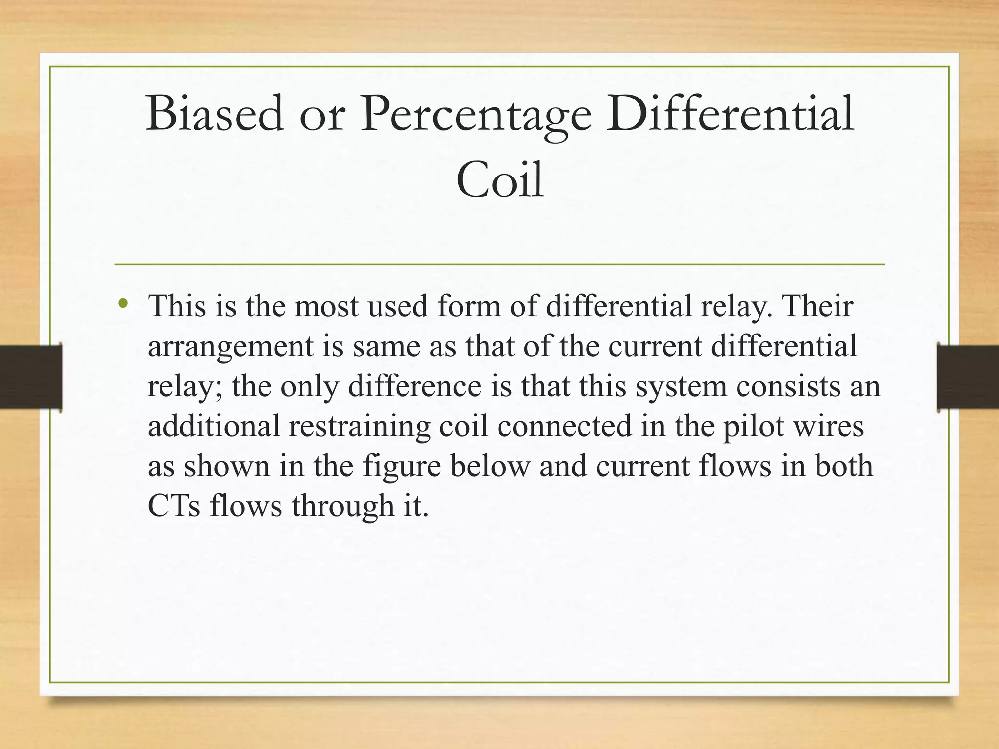 Biased or Percentage Differential
Coil
• This is the most used form of differential relay. Their
arrangement is same as that of the current differential
relay; the only difference is that this system consists an
additional restraining coil connected in the pilot wires
as shown in the figure below and current flows in both
CTs flows through it.
 
