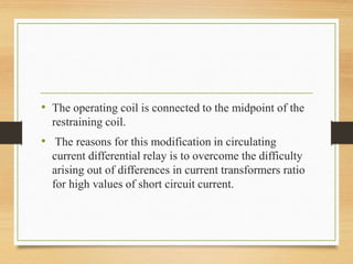 • The operating coil is connected to the midpoint of the
restraining coil.
• The reasons for this modification in circulating
current differential relay is to overcome the difficulty
arising out of differences in current transformers ratio
for high values of short circuit current.
 
