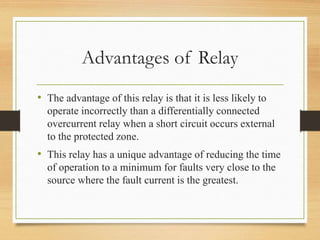 Advantages of Relay
• The advantage of this relay is that it is less likely to
operate incorrectly than a differentially connected
overcurrent relay when a short circuit occurs external
to the protected zone.
• This relay has a unique advantage of reducing the time
of operation to a minimum for faults very close to the
source where the fault current is the greatest.
 
