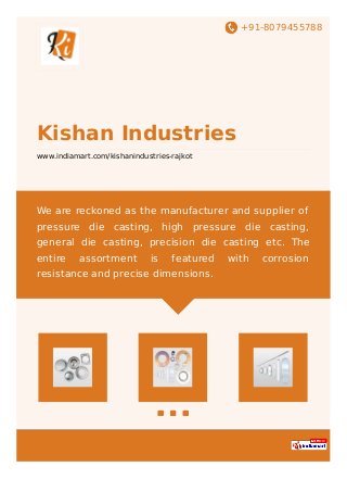 +91-8079455788
Kishan Industries
www.indiamart.com/kishanindustries-rajkot
We are reckoned as the manufacturer and supplier of
pressure die casting, high pressure die casting,
general die casting, precision die casting etc. The
entire assortment is featured with corrosion
resistance and precise dimensions.
 
