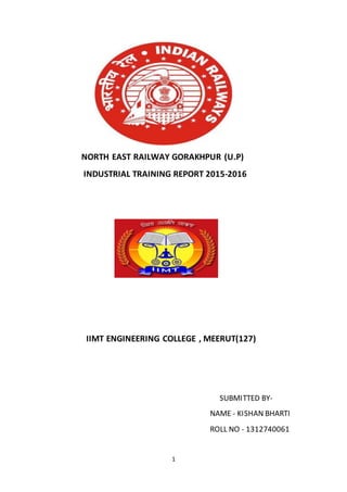 1
NORTH EAST RAILWAY GORAKHPUR (U.P)
INDUSTRIAL TRAINING REPORT 2015-2016
IIMT ENGINEERING COLLEGE , MEERUT(127)
SUBMITTED BY-
NAME - KISHAN BHARTI
ROLL NO - 1312740061
 