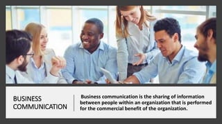 BUSINESS
COMMUNICATION
Business communication is the sharing of information
between people within an organization that is performed
for the commercial benefit of the organization.
 