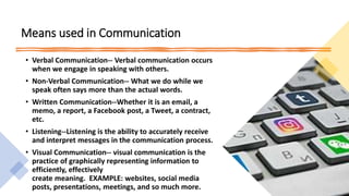 Means used in Communication
• Verbal Communication-- Verbal communication occurs
when we engage in speaking with others.
• Non-Verbal Communication-- What we do while we
speak often says more than the actual words.
• Written Communication--Whether it is an email, a
memo, a report, a Facebook post, a Tweet, a contract,
etc.
• Listening--Listening is the ability to accurately receive
and interpret messages in the communication process.
• Visual Communication-- visual communication is the
practice of graphically representing information to
efficiently, effectively
create meaning. EXAMPLE: websites, social media
posts, presentations, meetings, and so much more.
 