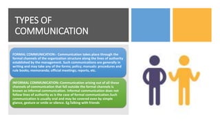 TYPES OF
COMMUNICATION
FORMAL COMMUNICATION:- Communication takes place through the
formal channels of the organization structure along the lines of authority
established by the management. Such communications are generally in
writing and may take any of the forms; policy; manuals: procedures and
rule books; memoranda; official meetings; reports, etc.
INFORMAL COMMUNICATION:-Communication arising out of all those
channels of communication that fall outside the formal channels is
known as informal communication. Informal communication does not
follow lines of authority as is the case of formal communication.Such
communication is usually oral and may be covered even by simple
glance, gesture or smile or silence. Eg.Talking with friends
 