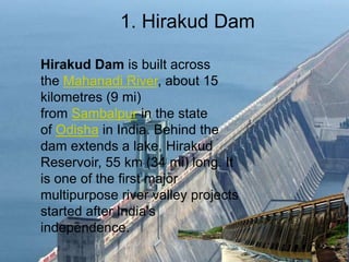 1. Hirakud Dam
Hirakud Dam is built across
the Mahanadi River, about 15
kilometres (9 mi)
from Sambalpur in the state
of Odisha in India. Behind the
dam extends a lake, Hirakud
Reservoir, 55 km (34 mi) long. It
is one of the first major
multipurpose river valley projects
started after India's
independence.
 