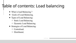 Table of contents: Load balancing
● What is load Balancing ?
● Goals of Load Balancing.
● Types of Load Balancing:
○ Static Load Balancing.
○ Dynamic Load Balancing.
● Strategies of Load Balancing:
○ Centralised.
○ Distributed.
 