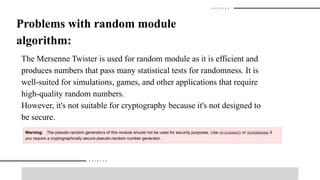 Problems with random module
algorithm:
The Mersenne Twister is used for random module as it is efficient and
produces numbers that pass many statistical tests for randomness. It is
well-suited for simulations, games, and other applications that require
high-quality random numbers.
However, it's not suitable for cryptography because it's not designed to
be secure.
 
