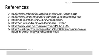 References:
⮚ https://www.w3schools.com/python/module_random.asp
⮚ https://www.geeksforgeeks.org/python-os-urandom-method/
⮚ https://docs.python.org/3/library/random.html
⮚ https://en.wikipedia.org/wiki/Mersenne_Twister
⮚ https://www.youtube.com/watch?v=qI4VUVUOA5I
⮚ https://stackoverflow.com/questions/69530965/is-os-urandom-fu
ncion-in-python-really-a-random-function
 