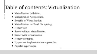 Table of contents: Virtualization
● Virtualization definition.
● Virtualization Architecture.
● Benefits of Virtualization.
● Virtualization in Cloud Computing.
● Hypervisor.
● Server without virtualization.
● Server with virtualization.
● Hypervisor types.
● Hypervisor implementation approaches.
● Popular hypervisors.
 