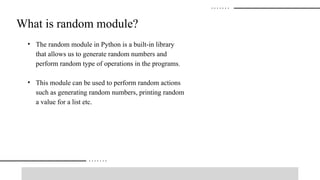 • The random module in Python is a built-in library
that allows us to generate random numbers and
perform random type of operations in the programs.
• This module can be used to perform random actions
such as generating random numbers, printing random
a value for a list etc.
What is random module?
 