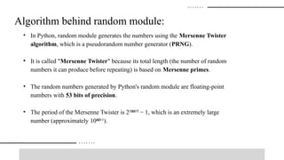 Algorithm behind random module:
• In Python, random module generates the numbers using the Mersenne Twister
algorithm, which is a pseudorandom number generator (PRNG).
• It is called "Mersenne Twister" because its total length (the number of random
numbers it can produce before repeating) is based on Mersenne primes.
• The random numbers generated by Python's random module are floating-point
numbers with 53 bits of precision.
• The period of the Mersenne Twister is 2² ³ − 1, which is an extremely large
⁰⁰ ⁷
number (approximately 10 ¹¹).
⁶⁰
 