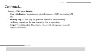 Continued...
Working of Mersenne Twister:
• State Initialization: It maintains an internal state array of 624 integers (each 32
bits).
• Twisting Step: At each step, the generator updates its internal state by
combining values from the state array using bitwise operations.
• Output Transformation: The output is refined with a tempering process to
improve randomness.
 