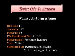 Name : Kubavat Kishan
Roll No.: 11
Semester : 2nd
Paper no : 5
PG Enrollment No:14101021
Paper name : Romantic literature
Year: 2014-15
Submitted to: Department of English
M. K. Bhavnagar University
 
