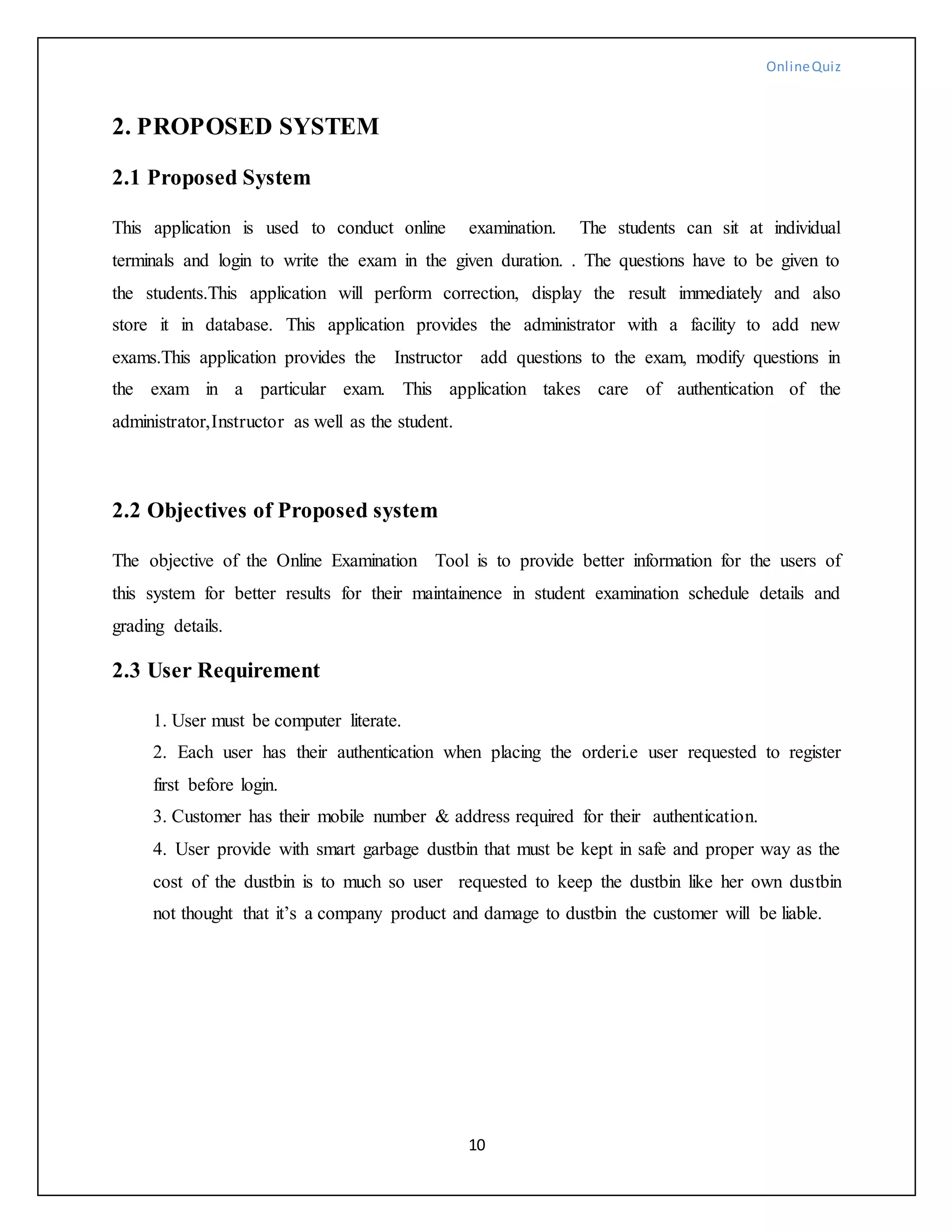 OnlineQuiz
10
2. PROPOSED SYSTEM
2.1 Proposed System
This application is used to conduct online examination. The students can sit at individual
terminals and login to write the exam in the given duration. . The questions have to be given to
the students.This application will perform correction, display the result immediately and also
store it in database. This application provides the administrator with a facility to add new
exams.This application provides the Instructor add questions to the exam, modify questions in
the exam in a particular exam. This application takes care of authentication of the
administrator,Instructor as well as the student.
2.2 Objectives of Proposed system
The objective of the Online Examination Tool is to provide better information for the users of
this system for better results for their maintainence in student examination schedule details and
grading details.
2.3 User Requirement
1. User must be computer literate.
2. Each user has their authentication when placing the orderi.e user requested to register
first before login.
3. Customer has their mobile number & address required for their authentication.
4. User provide with smart garbage dustbin that must be kept in safe and proper way as the
cost of the dustbin is to much so user requested to keep the dustbin like her own dustbin
not thought that it’s a company product and damage to dustbin the customer will be liable.
 
