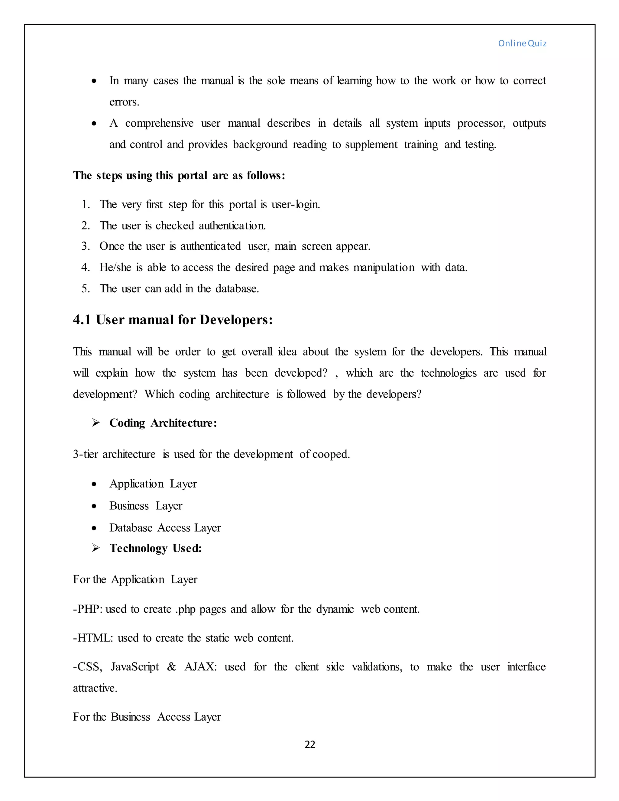 OnlineQuiz
22
 In many cases the manual is the sole means of learning how to the work or how to correct
errors.
 A comprehensive user manual describes in details all system inputs processor, outputs
and control and provides background reading to supplement training and testing.
The steps using this portal are as follows:
1. The very first step for this portal is user-login.
2. The user is checked authentication.
3. Once the user is authenticated user, main screen appear.
4. He/she is able to access the desired page and makes manipulation with data.
5. The user can add in the database.
4.1 User manual for Developers:
This manual will be order to get overall idea about the system for the developers. This manual
will explain how the system has been developed? , which are the technologies are used for
development? Which coding architecture is followed by the developers?
 Coding Architecture:
3-tier architecture is used for the development of cooped.
 Application Layer
 Business Layer
 Database Access Layer
 Technology Used:
For the Application Layer
-PHP: used to create .php pages and allow for the dynamic web content.
-HTML: used to create the static web content.
-CSS, JavaScript & AJAX: used for the client side validations, to make the user interface
attractive.
For the Business Access Layer
 