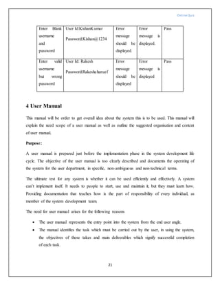 OnlineQuiz
21
Enter Blank
username
and
password
User Id:KishanKumar
Password:Kishan@1234
Error
message
should be
displayed.
Error
message is
displayed.
Pass
Enter valid
username
but wrong
password
User Id: Rakesh
Password:Rakeshcharuef
Error
message
should be
displayed
Error
message is
displayed
Pass
4 User Manual
This manual will be order to get overall idea about the system this is to be used. This manual will
explain the need scope of a user manual as well as outline the suggested organisation and content
of user manual.
Purpose:
A user manual is prepared just before the implementation phase in the system development life
cycle. The objective of the user manual is too clearly described and documents the operating of
the system for the user department, in specific, non-ambiguous and non-technical terms.
The ultimate test for any system is whether it can be used efficiently and effectively. A system
can’t implement itself. It needs to people to start, use and maintain it, but they must learn how.
Providing documentation that teaches how is the part of responsibility of every individual, as
member of the system development team.
The need for user manual arises for the following reasons
 The user manual represents the entry point into the system from the end user angle.
 The manual identifies the task which must be carried out by the user, in using the system,
the objectives of these takes and main deliverables which signify successful completion
of each task.
 