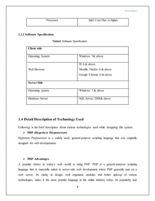 OnlineQuiz
8
Processor Intel Core Duo or higher
1.3.2 Software Specification
Table2: Software Specification
Client side
Operating System Windows 7& above
Web Browser
IE 6 & above
Mozilla Firefox 6 & above
Google Chrome 6 & above
Server Side
Operating system Windows 7 & above
Database Server SQL Server 2008& above
1.4 Detail Description of Technology Used
Following is the brief description about various technologies used while designing this system.
 PHP (Hypertext Preprocessor)
Hypertext Preprocessor is a widely used, general-purpose scripting language that was originally
designed for web developments.
 PHP Advantages
A popular choice in today’s web world is using PHP. PHP is a general-purpose scripting
language that is especially suited to server-side web development where PHP generally runs on a
web server. Its clarity in design, well organized modules and better upkeep of various
technologies, make it the most popular language in the online industry today. Its popularity and
 