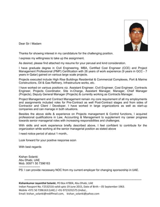 Dear Sir / Madam


Thanks for showing interest in my candidature for the challenging position.
I express my willingness to take up the assignment.
As desired, please find attached my resume for your perusal and kind consideration.
I have graduate degree in Civil Engineering, MBA, Certified Cost Engineer (CCE) and Project
Management Professional (PMP) Certification with 26 years of work experience (9 years in GCC - 7
years in Qatar) gained on various large scale projects.
Projects executed include High Rise Buildings Residential & Commercial Complexes, Port & Marine
Constructions, Oil & Gas Refinery, Infrastructure works, etc.
I have worked on various positions viz. Assistant Engineer, Civil Engineer, Cost Engineer, Contracts
Engineer, Projects Coordinator, Site in-Charge, Assistant Manager, Manager, Chief Manager
(Projects), Deputy General Manager (Projects) & currently working as Contracts Manager.
Project Management and Contract Management remain my core requirement of all my employments
and assignments included roles for Pre-Contract as well Post-Contract stages and from sides of
Contractor and Client / Developer. I have worked in large organizations as well as start-up
companies and can manage in both situations.
Besides the above skills & experience on Projects management & Control functions, I acquired
professional qualifications in Law, Accounting & Management to supplement my career progress
towards senior managerial roles with increasing responsibilities and challenges.
With skills and work experience briefly described above, I feel confident to contribute for the
organization while working at the senior managerial position as stated above
I need notice period of about 1 month..

Look forward for your positive response soon

With best regards


Kishan Solanki
Abu Dhabi, UAE
Mob. 00971 50 7396163
----------------------
PS: I can provide necessary NOC from my current employer for changing sponsorship in UAE.


     -------------------------------------------------------------------------------------------------------------------------------------
Kishankumar Jayantilal Solanki, PO Box 47804, Abu Dhabi, UAE
Indian Passport No. F2532516 valid upto 19 June 2015, Date of Birth – 05 September 1963.
Mobile +971 50 7396163 (UAE) / +91-9723191575 (India) ,
Email: kishan_solanki@rediffmail.com, kishan_solanki@yahoo.com
 