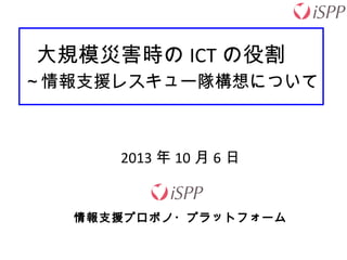 大規模災害時の ICT の役割　
～情報支援レスキュー隊構想について
2013 年 10 月 6 日
情報支援プロボノ・プラットフォーム
 