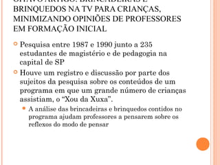 OITAVO ARTIGO: BRINCADEIRAS E
BRINQUEDOS NA TV PARA CRIANÇAS,
MINIMIZANDO OPINIÕES DE PROFESSORES
EM FORMAÇÃO INICIAL
 Pesquisa entre 1987 e 1990 junto a 235
estudantes de magistério e de pedagogia na
capital de SP
 Houve um registro e discussão por parte dos
sujeitos da pesquisa sobre os conteúdos de um
programa em que um grande número de crianças
assistiam, o “Xou da Xuxa”.
 A análise das brincadeiras e brinquedos contidos no
programa ajudam professores a pensarem sobre os
reflexos do modo de pensar
 