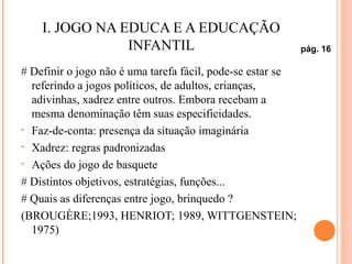I. JOGO NA EDUCA E A EDUCAÇÃO
INFANTIL
# Definir o jogo não é uma tarefa fácil, pode-se estar se
referindo a jogos políticos, de adultos, crianças,
adivinhas, xadrez entre outros. Embora recebam a
mesma denominação têm suas especificidades.
• Faz-de-conta: presença da situação imaginária
• Xadrez: regras padronizadas
• Ações do jogo de basquete
# Distintos objetivos, estratégias, funções...
# Quais as diferenças entre jogo, brinquedo ?
(BROUGÈRE;1993, HENRIOT; 1989, WITTGENSTEIN;
1975)
pág. 16
 