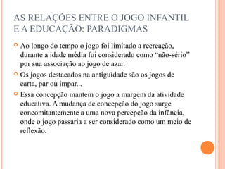 AS RELAÇÕES ENTRE O JOGO INFANTIL
E A EDUCAÇÃO: PARADIGMAS
 Ao longo do tempo o jogo foi limitado a recreação,
durante a idade média foi considerado como “não-sério”
por sua associação ao jogo de azar.
 Os jogos destacados na antiguidade são os jogos de
carta, par ou ímpar...
 Essa concepção mantém o jogo a margem da atividade
educativa. A mudança de concepção do jogo surge
concomitantemente a uma nova percepção da infância,
onde o jogo passaria a ser considerado como um meio de
reflexão.
 