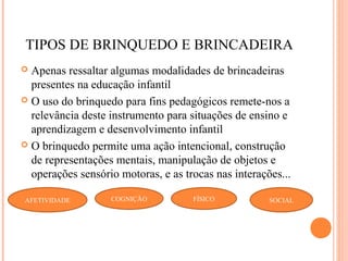 TIPOS DE BRINQUEDO E BRINCADEIRA
 Apenas ressaltar algumas modalidades de brincadeiras
presentes na educação infantil
 O uso do brinquedo para fins pedagógicos remete-nos a
relevância deste instrumento para situações de ensino e
aprendizagem e desenvolvimento infantil
 O brinquedo permite uma ação intencional, construção
de representações mentais, manipulação de objetos e
operações sensório motoras, e as trocas nas interações...
SOCIALFÍSICOAFETIVIDADE COGNIÇÃO
 