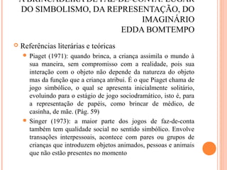 A BRINCADEIRA DE FAZ-DE-CONTA: LUGAR
DO SIMBOLISMO, DA REPRESENTAÇÃO, DO
IMAGINÁRIO
EDDA BOMTEMPO
 Referências literárias e teóricas
 Piaget (1971): quando brinca, a criança assimila o mundo à
sua maneira, sem compromisso com a realidade, pois sua
interação com o objeto não depende da natureza do objeto
mas da função que a criança atribui. É o que Piaget chama de
jogo simbólico, o qual se apresenta inicialmente solitário,
evoluindo para o estágio de jogo sociodramático, isto é, para
a representação de papéis, como brincar de médico, de
casinha, de mãe. (Pág. 59)
 Singer (1973): a maior parte dos jogos de faz-de-conta
também tem qualidade social no sentido simbólico. Envolve
transações interpessoais, acontece com pares ou grupos de
crianças que introduzem objetos animados, pessoas e animais
que não estão presentes no momento
 