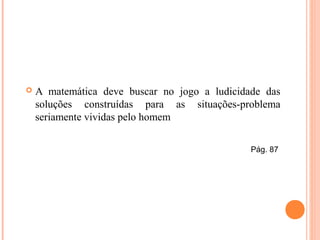  A matemática deve buscar no jogo a ludicidade das
soluções construídas para as situações-problema
seriamente vividas pelo homem
Pág. 87
 