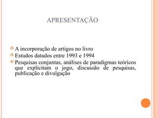 APRESENTAÇÃO
 A incorporação de artigos no livro
 Estudos datados entre 1993 e 1994
 Pesquisas conjuntas, análises de paradigmas teóricos
que explicitam o jogo, discussão de pesquisas,
publicação e divulgação
 