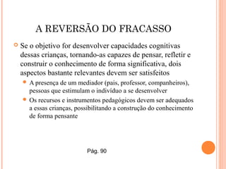 A REVERSÃO DO FRACASSO
 Se o objetivo for desenvolver capacidades cognitivas
dessas crianças, tornando-as capazes de pensar, refletir e
construir o conhecimento de forma significativa, dois
aspectos bastante relevantes devem ser satisfeitos
 A presença de um mediador (pais, professor, companheiros),
pessoas que estimulam o indivíduo a se desenvolver
 Os recursos e instrumentos pedagógicos devem ser adequados
a essas crianças, possibilitando a construção do conhecimento
de forma pensante
Pág. 90
 