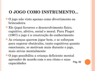 O JOGO COMO INSTRUMENTO...
 O jogo não visto apenas como divertimento ou
brincadeira
 Ele (jogo) favorece o desenvolvimento físico,
cognitivo, afetivo, social e moral. Para Piaget
(1967) o jogo é a construção do conhecimento
 As crianças querem jogar bem, e se esforçam
para superar obstáculos, tanto cognitivos quanto
emocionais, se motivam mais durante o jogo,
mais ativas mentalmente
 O jogo possibilita a criança deficiente mental
aprender de acordo com o seu ritmo e suas
capacidades Pág. 95
 