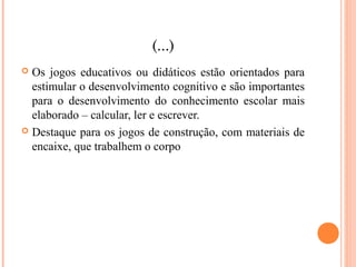 (...)
 Os jogos educativos ou didáticos estão orientados para
estimular o desenvolvimento cognitivo e são importantes
para o desenvolvimento do conhecimento escolar mais
elaborado – calcular, ler e escrever.
 Destaque para os jogos de construção, com materiais de
encaixe, que trabalhem o corpo
 