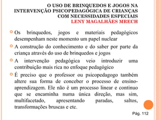 O USO DE BRINQUEDOS E JOGOS NA
INTERVENÇÃO PSICOPEDAGÓGICA DE CRIANÇAS
COM NECESSIDADES ESPECIAIS
LENY MAGALHÃES MRECH
 Os brinquedos, jogos e materiais pedagógicos
desempenham neste momento um papel nuclear
 A construção do conhecimento e do saber por parte da
criança através do uso de brinquedos e jogos
 A intervenção pedagógica veio introduzir uma
contribuição mais rica no enfoque pedagógico
 É preciso que o professor ou psicopedagogo também
altere sua forma de conceber o processo de ensino-
aprendizagem. Ele não é um processo linear e contínuo
que se encaminha numa única direção, mas sim,
multifacetado, apresentando paradas, saltos,
transformações bruscas e etc.
Pág. 112
 