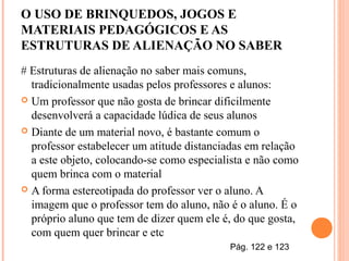 O USO DE BRINQUEDOS, JOGOS E
MATERIAIS PEDAGÓGICOS E AS
ESTRUTURAS DE ALIENAÇÃO NO SABER
# Estruturas de alienação no saber mais comuns,
tradicionalmente usadas pelos professores e alunos:
 Um professor que não gosta de brincar dificilmente
desenvolverá a capacidade lúdica de seus alunos
 Diante de um material novo, é bastante comum o
professor estabelecer um atitude distanciadas em relação
a este objeto, colocando-se como especialista e não como
quem brinca com o material
 A forma estereotipada do professor ver o aluno. A
imagem que o professor tem do aluno, não é o aluno. É o
próprio aluno que tem de dizer quem ele é, do que gosta,
com quem quer brincar e etc
Pág. 122 e 123
 