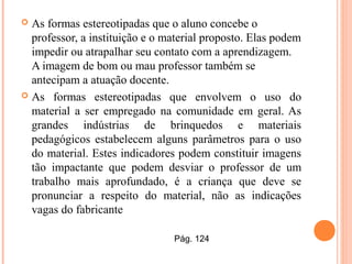  As formas estereotipadas que o aluno concebe o
professor, a instituição e o material proposto. Elas podem
impedir ou atrapalhar seu contato com a aprendizagem.
A imagem de bom ou mau professor também se
antecipam a atuação docente.
 As formas estereotipadas que envolvem o uso do
material a ser empregado na comunidade em geral. As
grandes indústrias de brinquedos e materiais
pedagógicos estabelecem alguns parâmetros para o uso
do material. Estes indicadores podem constituir imagens
tão impactante que podem desviar o professor de um
trabalho mais aprofundado, é a criança que deve se
pronunciar a respeito do material, não as indicações
vagas do fabricante
Pág. 124
 