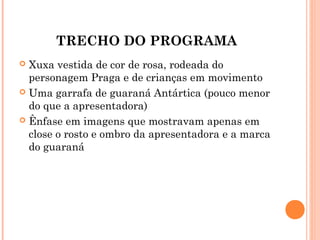TRECHO DO PROGRAMA
 Xuxa vestida de cor de rosa, rodeada do
personagem Praga e de crianças em movimento
 Uma garrafa de guaraná Antártica (pouco menor
do que a apresentadora)
 Ênfase em imagens que mostravam apenas em
close o rosto e ombro da apresentadora e a marca
do guaraná
 