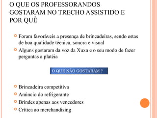 O QUE OS PROFESSORANDOS
GOSTARAM NO TRECHO ASSISTIDO E
POR QUÊ
 Foram favoráveis a presença de brincadeiras, sendo estas
de boa qualidade técnica, sonora e visual
 Alguns gostaram da voz da Xuxa e o seu modo de fazer
perguntas a platéia
 Brincadeira competitiva
 Anúncio do refrigerante
 Brindes apenas aos vencedores
 Crítica ao merchandising
O QUE NÃO GOSTARAM ?
 