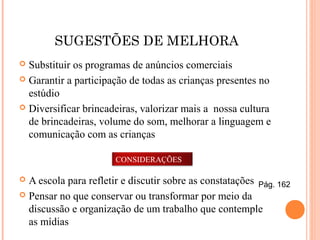 SUGESTÕES DE MELHORA
 Substituir os programas de anúncios comerciais
 Garantir a participação de todas as crianças presentes no
estúdio
 Diversificar brincadeiras, valorizar mais a nossa cultura
de brincadeiras, volume do som, melhorar a linguagem e
comunicação com as crianças
 A escola para refletir e discutir sobre as constatações
 Pensar no que conservar ou transformar por meio da
discussão e organização de um trabalho que contemple
as mídias
CONSIDERAÇÕES
Pág. 162
 