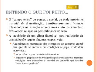 ENTENDO O QUE FOI FEITO...
 O “campo tenso” do contexto social, de onde provém o
material da dramatização, transforma-se num “campo
relaxado”, essa situação oferece uma visão mais ampla e
flexível em relação as possibilidades de ação
 A aquisição de um clima favorável para realização da
dramatização requer algumas etapas, veja:
 Aquecimento: preparação dos elementos do contexto grupal
para que ele se encontre em condições de jogo, tendo dois
momentos...
 Inespecífico: regras, procedimentos, cenário
 Específico: preparação do protagonista para que alcance as melhores
condições para dramatizar o material ou conteúdo que focaliza
“exercício da profissão”
Pág. 170
 