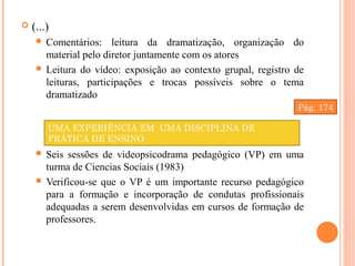  (...)
 Comentários: leitura da dramatização, organização do
material pelo diretor juntamente com os atores
 Leitura do vídeo: exposição ao contexto grupal, registro de
leituras, participações e trocas possíveis sobre o tema
dramatizado
 Seis sessões de videopsicodrama pedagógico (VP) em uma
turma de Ciencias Sociais (1983)
 Verificou-se que o VP é um importante recurso pedagógico
para a formação e incorporação de condutas profissionais
adequadas a serem desenvolvidas em cursos de formação de
professores.
UMA EXPERIÊNCIA EM UMA DISCIPLINA DE
PRÁTICA DE ENSINO
Pág. 174
 