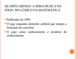 QUARTO ARTIGO: A SÉRIA BUSCA NO
JOGO: DO LÚDICO NA MATEMÁTICA
 Publicado em 1994
 O jogo enquanto elemento cultural que integra a
formação de conceitos
 O jogo como conhecimento e produtor de
conhecimento
 