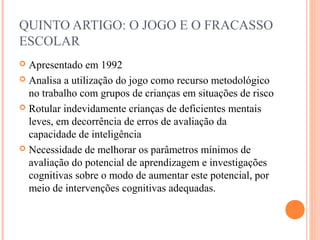QUINTO ARTIGO: O JOGO E O FRACASSO
ESCOLAR
 Apresentado em 1992
 Analisa a utilização do jogo como recurso metodológico
no trabalho com grupos de crianças em situações de risco
 Rotular indevidamente crianças de deficientes mentais
leves, em decorrência de erros de avaliação da
capacidade de inteligência
 Necessidade de melhorar os parâmetros mínimos de
avaliação do potencial de aprendizagem e investigações
cognitivas sobre o modo de aumentar este potencial, por
meio de intervenções cognitivas adequadas.
 