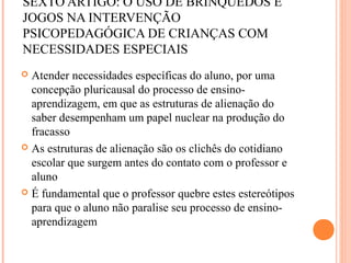 SEXTO ARTIGO: O USO DE BRINQUEDOS E
JOGOS NA INTERVENÇÃO
PSICOPEDAGÓGICA DE CRIANÇAS COM
NECESSIDADES ESPECIAIS
 Atender necessidades específicas do aluno, por uma
concepção pluricausal do processo de ensino-
aprendizagem, em que as estruturas de alienação do
saber desempenham um papel nuclear na produção do
fracasso
 As estruturas de alienação são os clichês do cotidiano
escolar que surgem antes do contato com o professor e
aluno
 É fundamental que o professor quebre estes estereótipos
para que o aluno não paralise seu processo de ensino-
aprendizagem
 