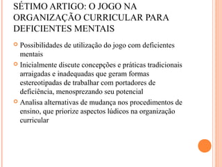 SÉTIMO ARTIGO: O JOGO NA
ORGANIZAÇÃO CURRICULAR PARA
DEFICIENTES MENTAIS
 Possibilidades de utilização do jogo com deficientes
mentais
 Inicialmente discute concepções e práticas tradicionais
arraigadas e inadequadas que geram formas
estereotipadas de trabalhar com portadores de
deficiência, menosprezando seu potencial
 Analisa alternativas de mudança nos procedimentos de
ensino, que priorize aspectos lúdicos na organização
curricular
 