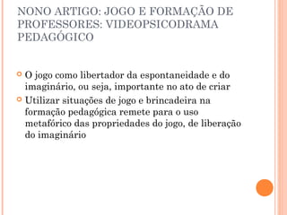 NONO ARTIGO: JOGO E FORMAÇÃO DE
PROFESSORES: VIDEOPSICODRAMA
PEDAGÓGICO
 O jogo como libertador da espontaneidade e do
imaginário, ou seja, importante no ato de criar
 Utilizar situações de jogo e brincadeira na
formação pedagógica remete para o uso
metafórico das propriedades do jogo, de liberação
do imaginário
 