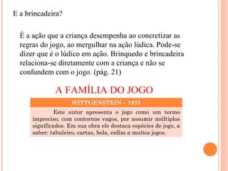 E a brincadeira?
É a ação que a criança desempenha ao concretizar as
regras do jogo, ao mergulhar na ação lúdica. Pode-se
dizer que é o lúdico em ação. Brinquedo e brincadeira
relaciona-se diretamente com a criança e não se
confundem com o jogo. (pág. 21)
A FAMÍLIA DO JOGO
WITTGENSTEIN – 1975
Este autor apresenta o jogo como um termo
impreciso, com contornos vagos, por assumir múltiplos
significados. Em sua obra ele destaca espécies de jogo, a
saber: tabuleiro, cartas, bola, enfim a muitos jogos.
 