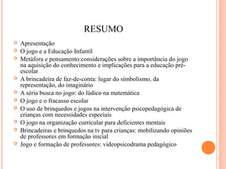 RESUMO
 Apresentação
 O jogo e a Educação Infantil
 Metáfora e pensamento:considerações sobre a importância do jogo
na aquisição do conhecimento e implicações para a educação pré-
escolar
 A brincadeira de faz-de-conta: lugar do simbolismo, da
representação, do imaginário
 A séria busca no jogo: do lúdico na matemática
 O jogo e o fracasso escolar
 O uso de brinquedos e jogos na intervenção psicopedagógica de
crianças com necessidades especiais
 O jogo na organização curricular para deficientes mentais
 Brincadeiras e brinquedos na tv para crianças: mobilizando opiniões
de professores em formação inicial
 Jogo e formação de professores: videopsicodrama pedagógico
 