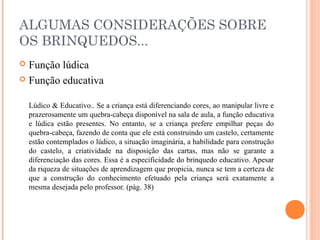 ALGUMAS CONSIDERAÇÕES SOBRE
OS BRINQUEDOS...
 Função lúdica
 Função educativa
Lúdico & Educativo.. Se a criança está diferenciando cores, ao manipular livre e
prazerosamente um quebra-cabeça disponível na sala de aula, a função educativa
e lúdica estão presentes. No entanto, se a criança prefere empilhar peças do
quebra-cabeça, fazendo de conta que ele está construindo um castelo, certamente
estão contemplados o lúdico, a situação imaginária, a habilidade para construção
do castelo, a criatividade na disposição das cartas, mas não se garante a
diferenciação das cores. Essa é a especificidade do brinquedo educativo. Apesar
da riqueza de situações de aprendizagem que propicia, nunca se tem a certeza de
que a construção do conhecimento efetuado pela criança será exatamente a
mesma desejada pelo professor. (pág. 38)
 