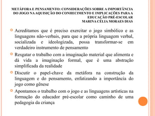 METÁFORA E PENSAMENTO: CONSIDERAÇÕES SOBRE A IMPORTÂNCIA
DO JOGO NAAQUISIÇÃO DO CONHECIMENTO E IMPLICAÇÕES PARAA
EDUCAÇÃO PRÉ-ESCOLAR
MARINA CÉLIA MORAES DIAS
 Acreditamos que é preciso exercitar o jogo simbólico e as
linguagens não-verbais, para que a própria linguagem verbal,
socializada e ideologizada, possa transformar-se em
verdadeiro instrumento de pensamento
 Resgatar o trabalho com a imaginação material que alimenta e
dá vida a imaginação formal, que é uma abstração
simplificada da realidade
 Discutir o papel-chave da metáfora na construção da
linguagem e do pensamento, enfatizando a importância do
jogo como gênese
 Apontamos o trabalho com o jogo e as linguagens artísticas na
formação do educador pré-escolar como caminho de uma
pedagogia da criança
 